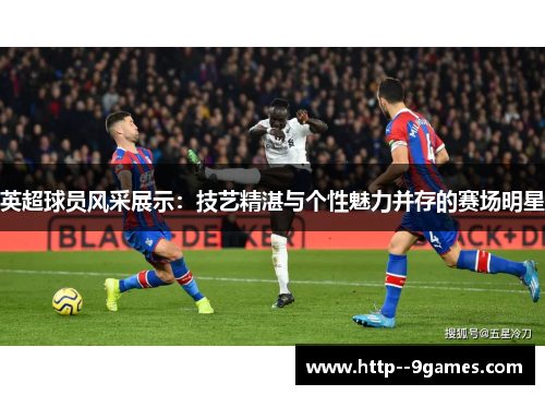 英超球员风采展示：技艺精湛与个性魅力并存的赛场明星