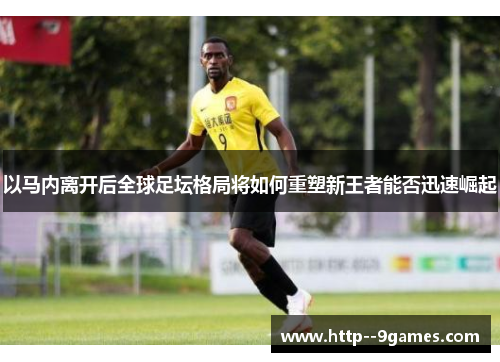 以马内离开后全球足坛格局将如何重塑新王者能否迅速崛起