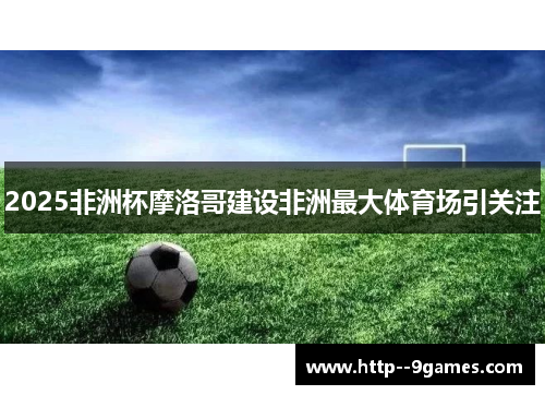 2025非洲杯摩洛哥建设非洲最大体育场引关注 2025非洲杯摩洛哥建设非洲最大体育场引关注