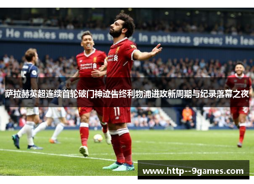 萨拉赫英超连续首轮破门神迹告终利物浦进攻新周期与纪录落幕之夜 萨拉赫英超连续首轮破门神迹告终利物浦进攻新周期与纪录落幕之夜